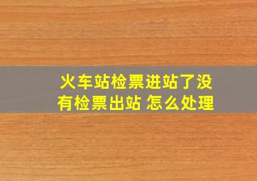 火车站检票进站了没有检票出站 怎么处理